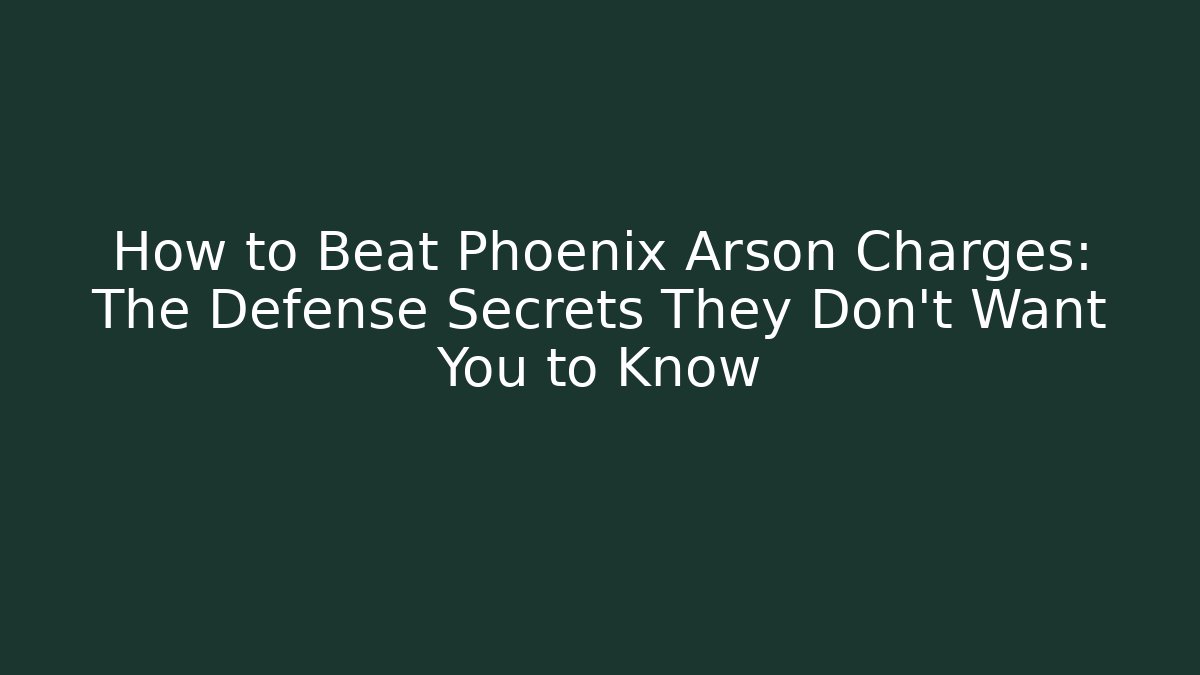 How to Beat Phoenix Arson Charges: The Defense Secrets They Don’t Want You to Know
