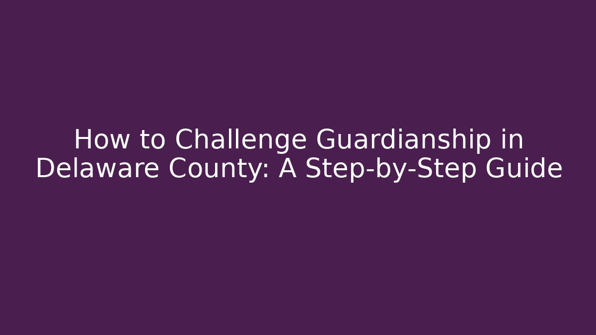 How to Challenge Guardianship in Delaware County: A Step-by-Step Guide