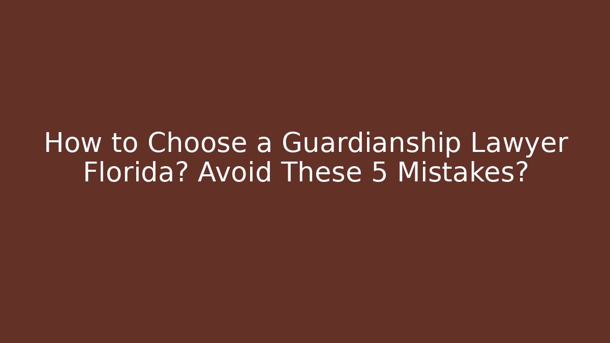 How to Choose a Guardianship Lawyer Florida? Avoid These 5 Mistakes?