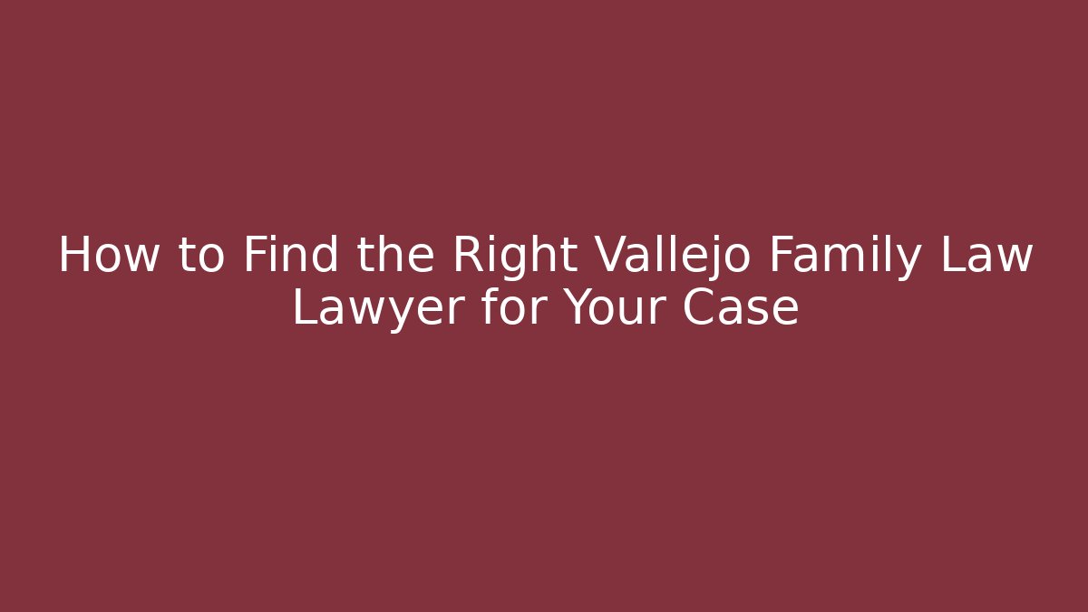 How to Find the Right Vallejo Family Law Lawyer for Your Case