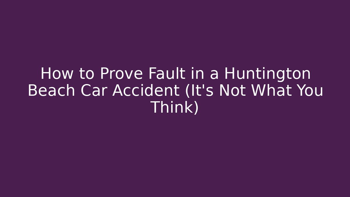 How to Prove Fault in a Huntington Beach Car Accident (It’s Not What You Think)