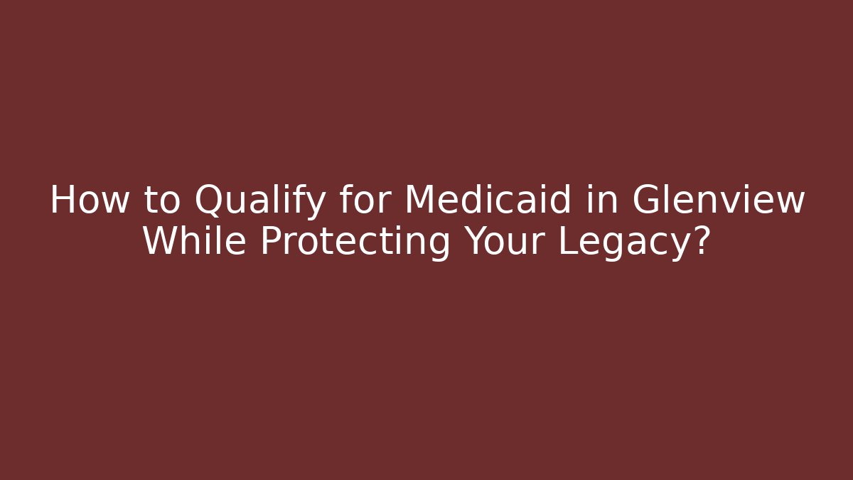How to Qualify for Medicaid in Glenview While Protecting Your Legacy?