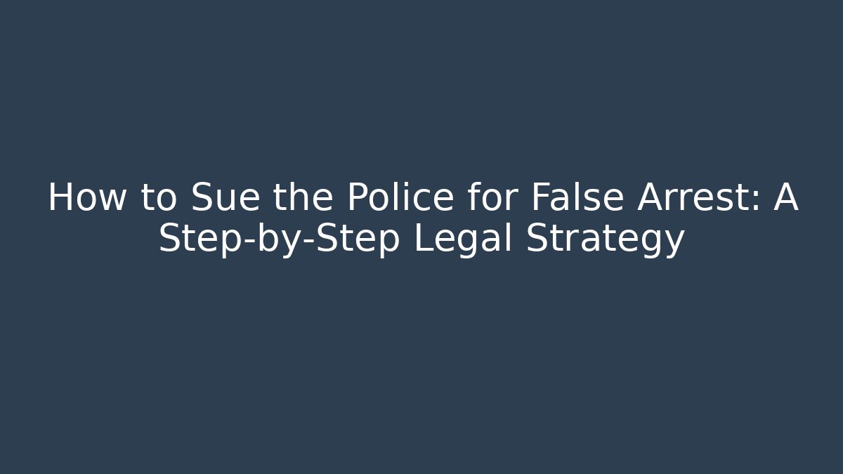 How to Sue the Police for False Arrest: A Step-by-Step Legal Strategy