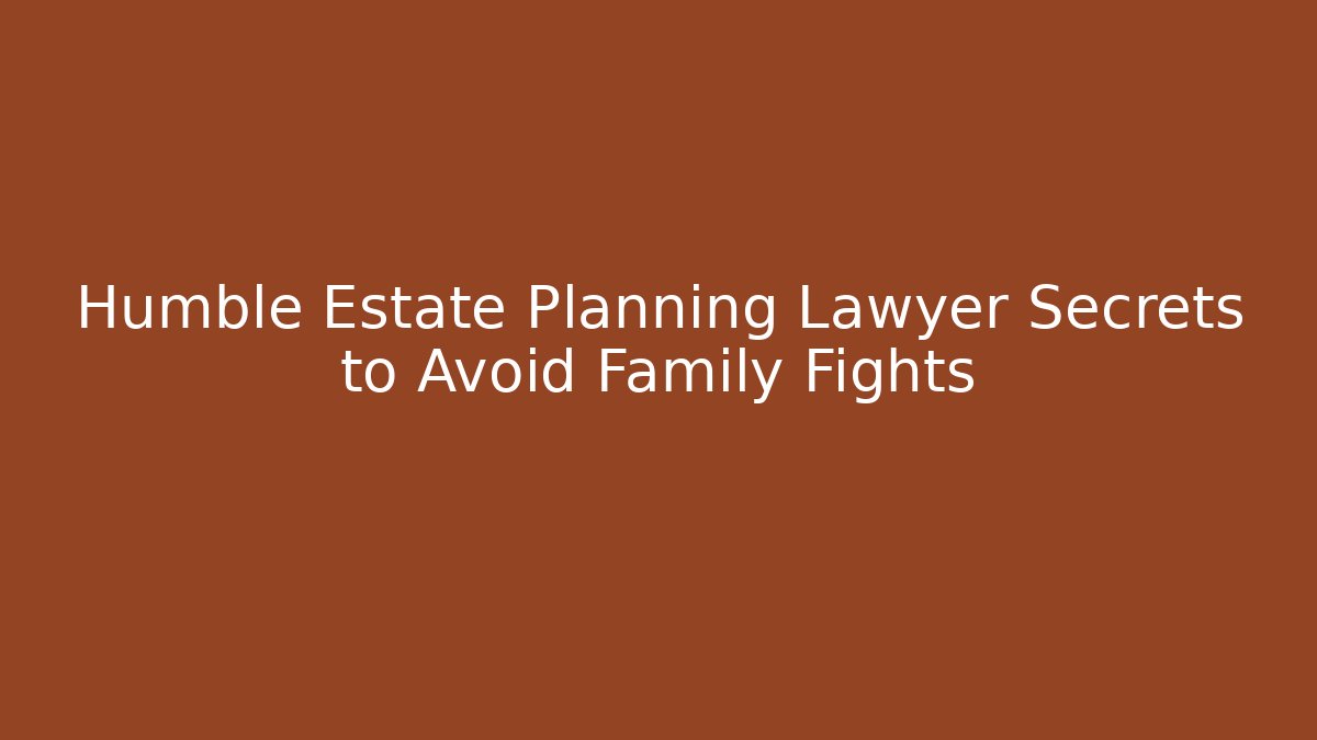 Humble Estate Planning Lawyer Secrets to Avoid Family Fights