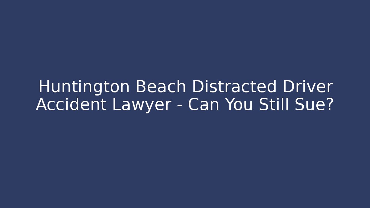 Huntington Beach Distracted Driver Accident Lawyer – Can You Still Sue?