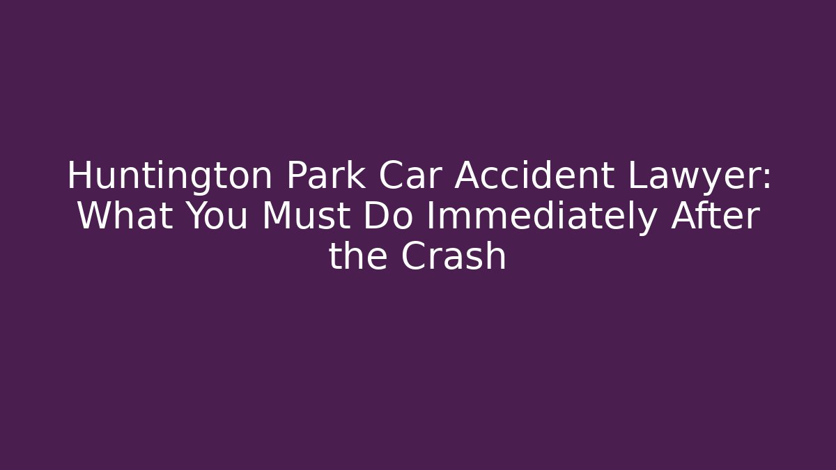Huntington Park Car Accident Lawyer: What You Must Do Immediately After the Crash