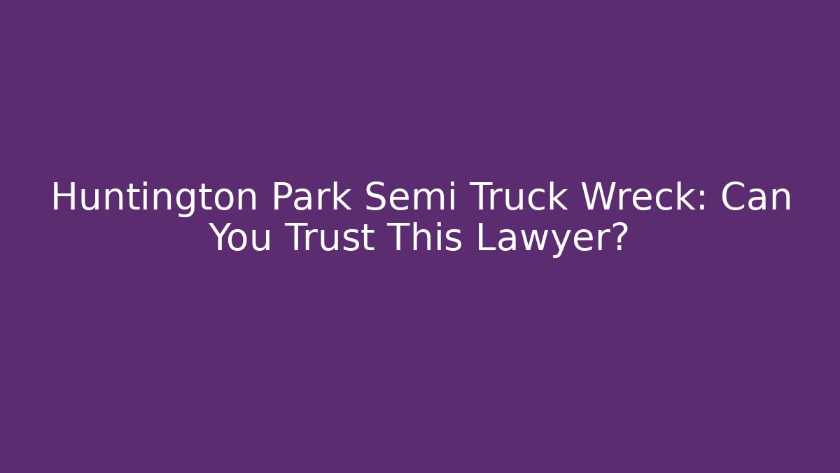 Huntington Park Semi Truck Wreck: Can You Trust This Lawyer?