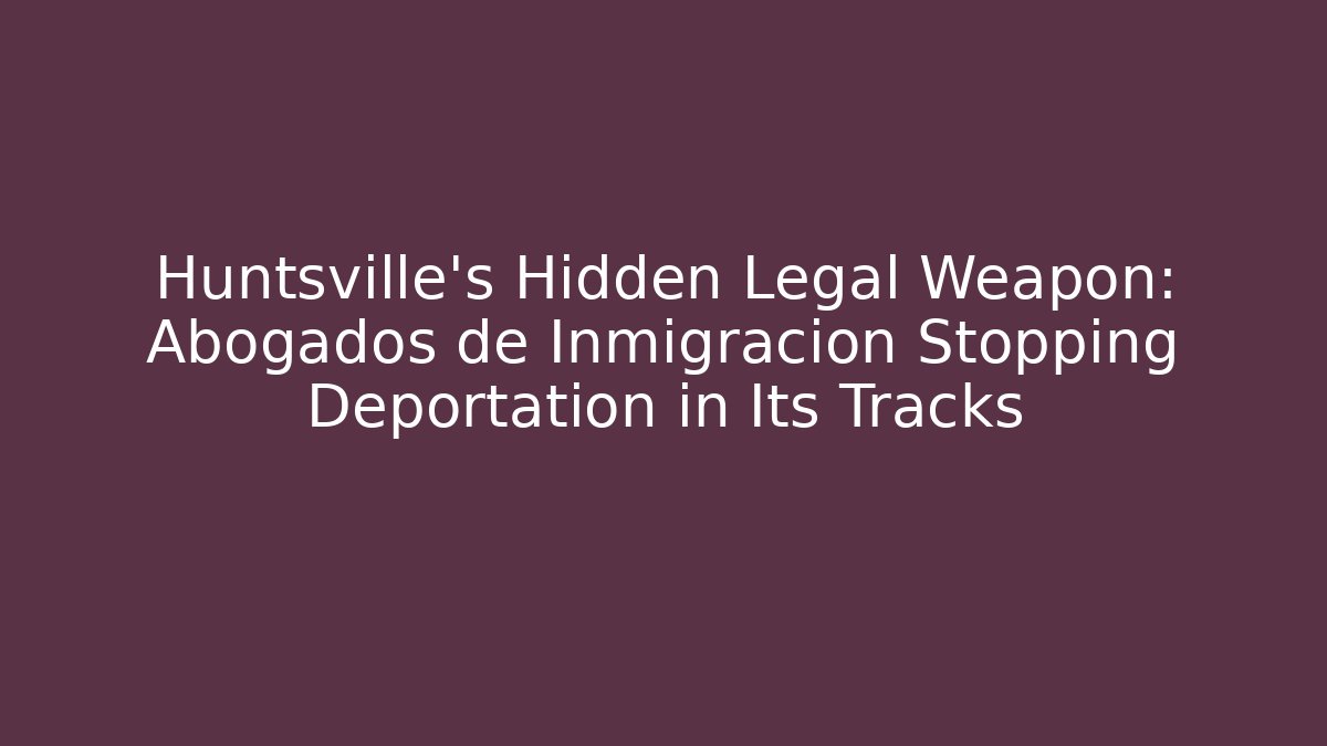 Huntsville’s Hidden Legal Weapon: Abogados de Inmigración Stopping Deportation in Its Tracks