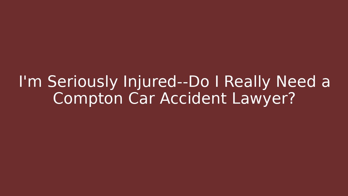 I'm Seriously Injured—Do I Really Need a Compton Car Accident Lawyer?