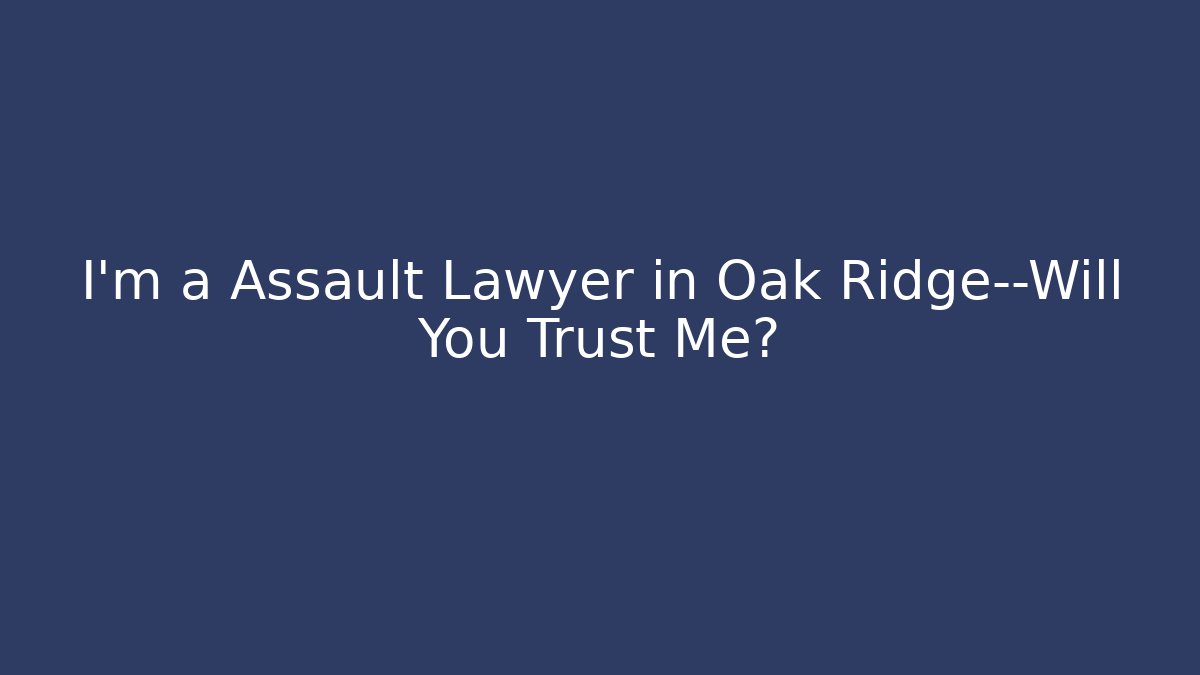 I'm a Assault Lawyer in Oak Ridge—Will You Trust Me?