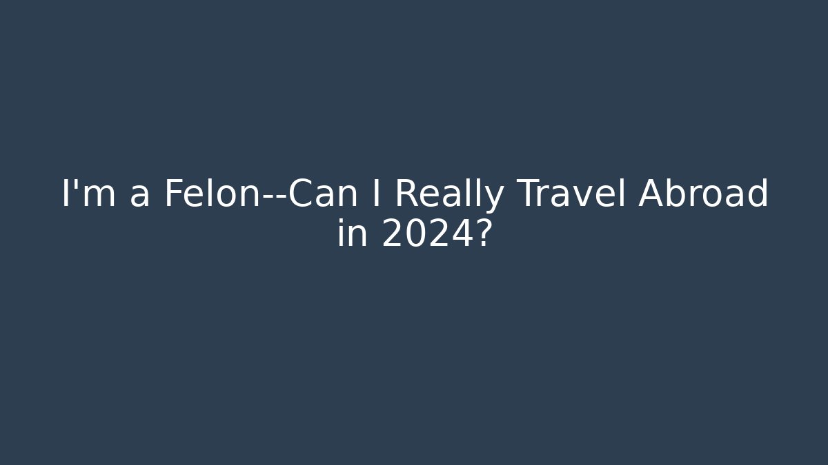 I'm a Felon—Can I Really Travel Abroad in 2024?
