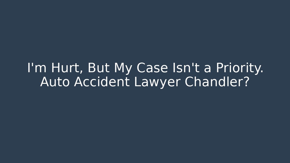 I’m Hurt, But My Case Isn’t a Priority. Auto Accident Lawyer Chandler?