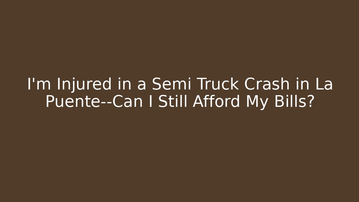 I’m Injured in a Semi Truck Crash in La Puente—Can I Still Afford My Bills?
