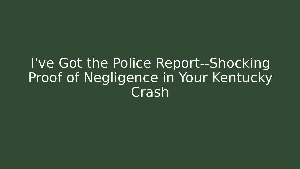 I’ve Got the Police Report—Shocking Proof of Negligence in Your Kentucky Crash