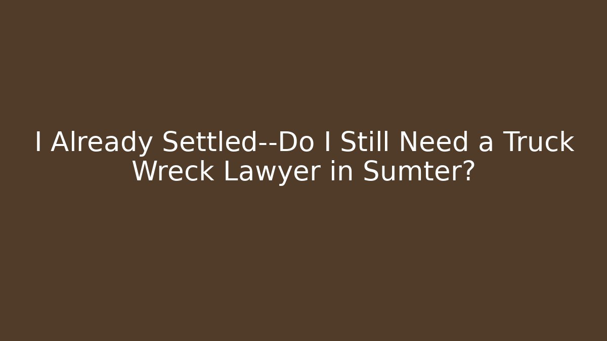 I Already Settled—Do I Still Need a Truck Wreck Lawyer in Sumter?