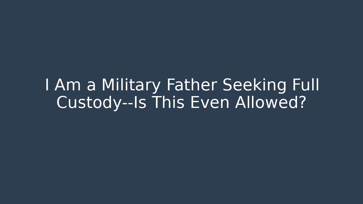 I Am a Military Father Seeking Full Custody—Is This Even Allowed? - WealthxGroup