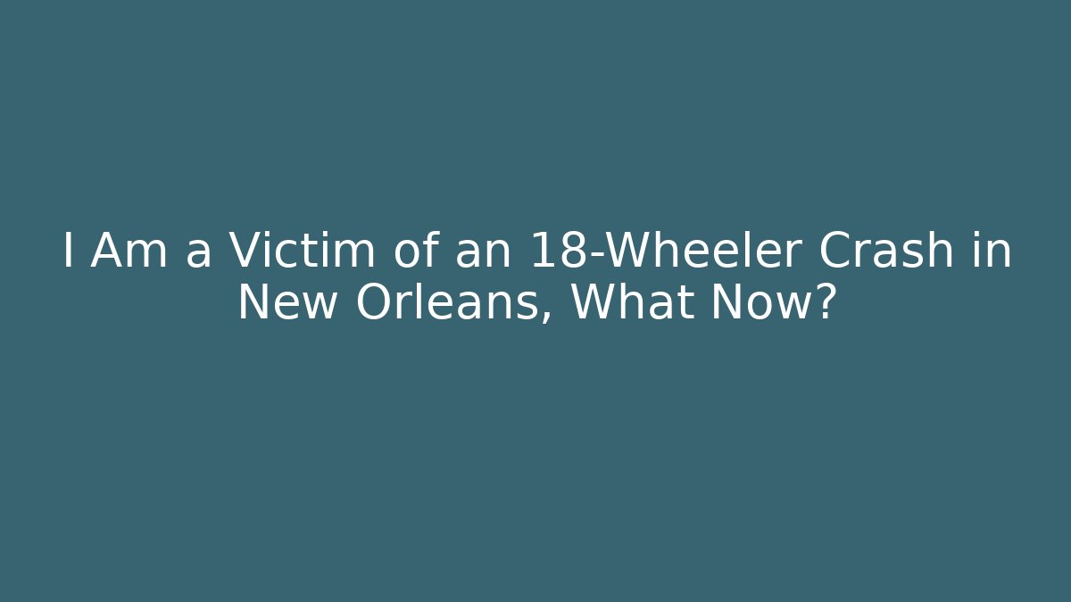 I Am a Victim of an 18-Wheeler Crash in New Orleans, What Now?