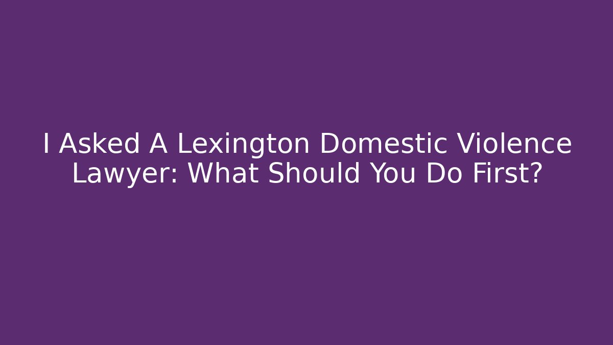I Asked A Lexington Domestic Violence Lawyer: What Should You Do First?