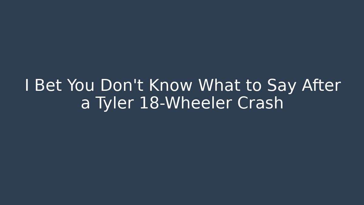 I Bet You Don't Know What to Say After a Tyler 18-Wheeler Crash