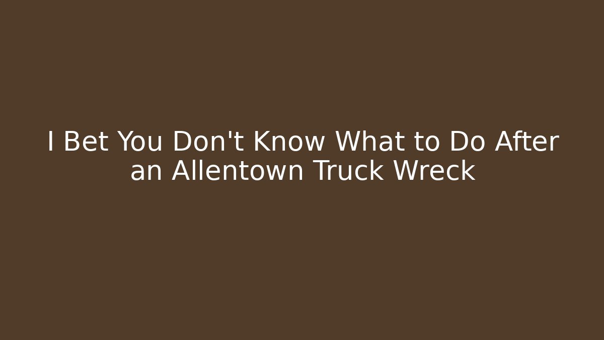 I Bet You Don’t Know What to Do After an Allentown Truck Wreck