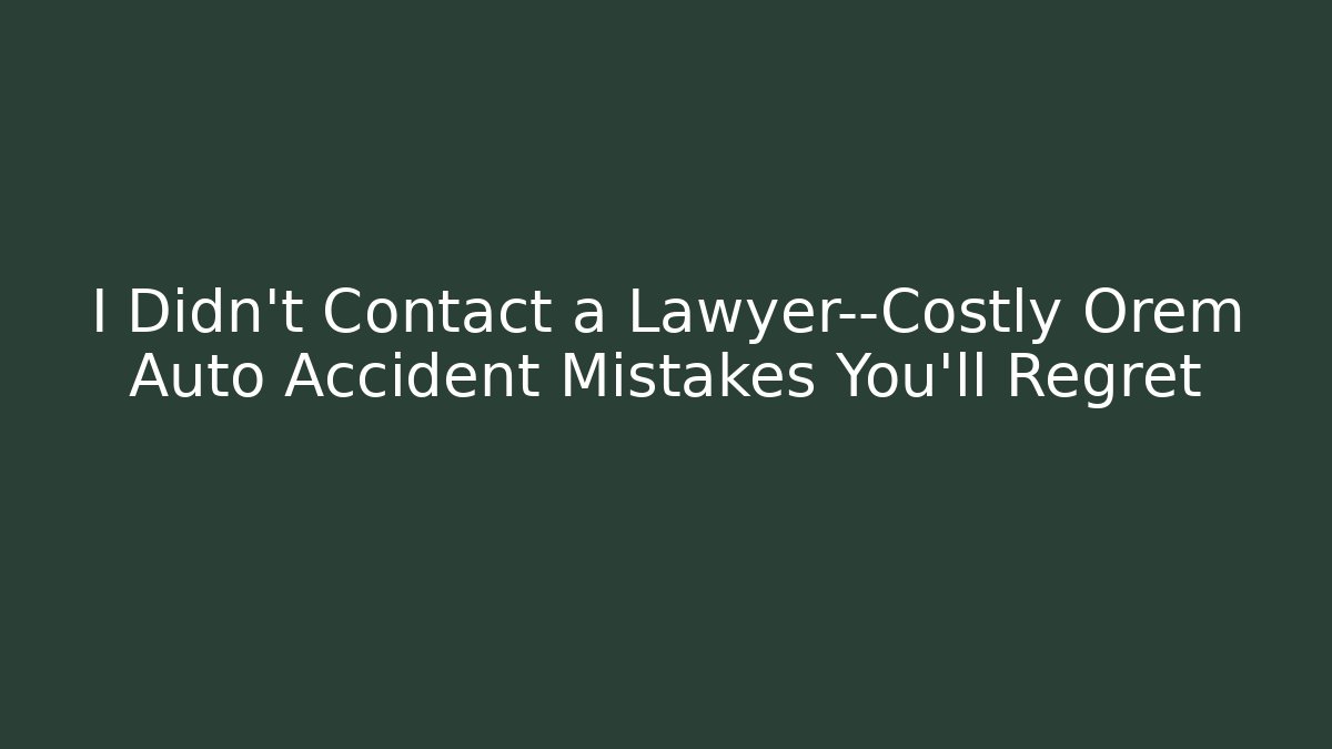 I Didn't Contact a Lawyer—Costly Orem Auto Accident Mistakes You'll Regret