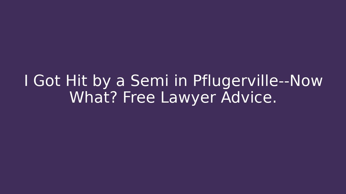 I Got Hit by a Semi in Pflugerville—Now What? Free Lawyer Advice.