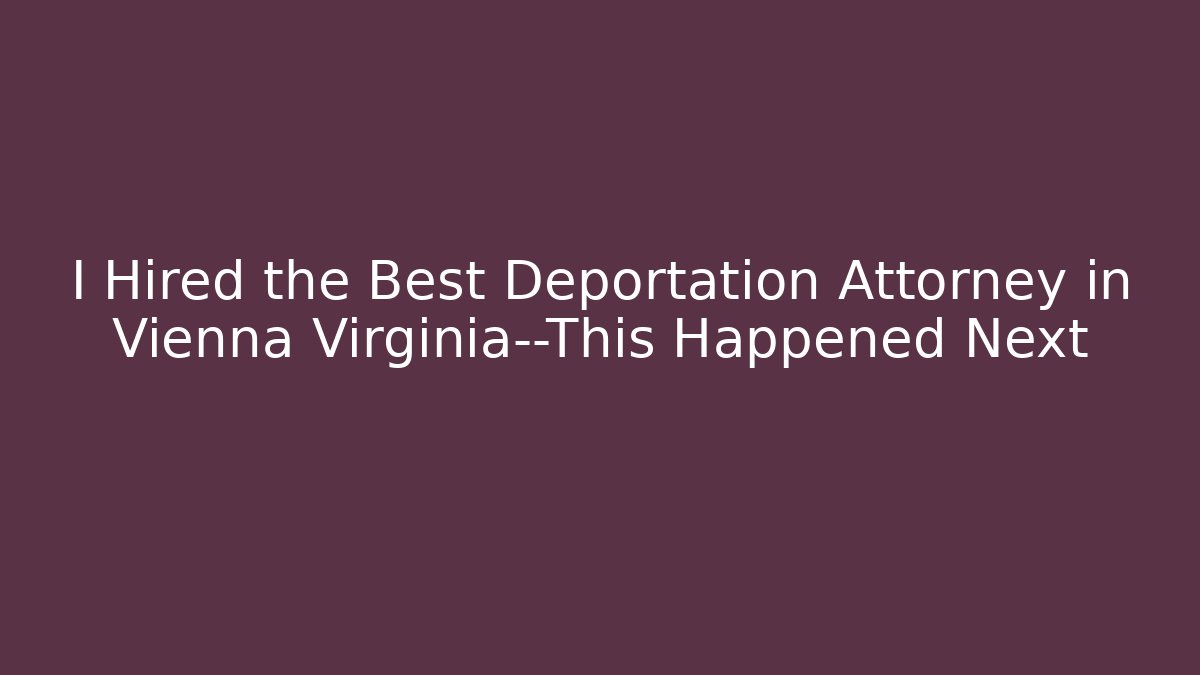 I Hired the Best Deportation Attorney in Vienna Virginia—This Happened Next