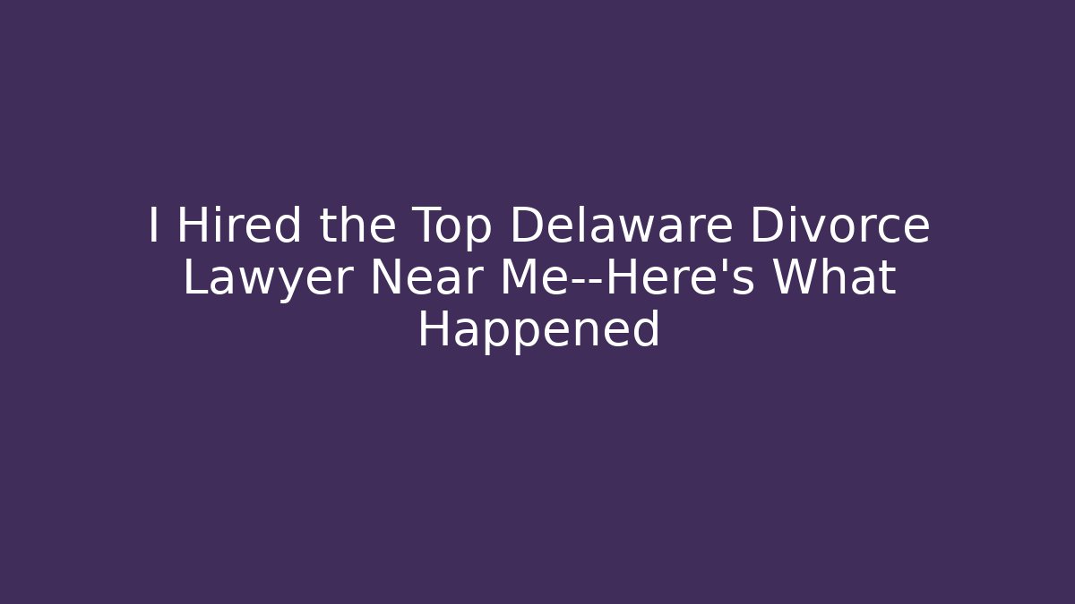 I Hired the Top Delaware Divorce Lawyer Near Me—Here’s What Happened