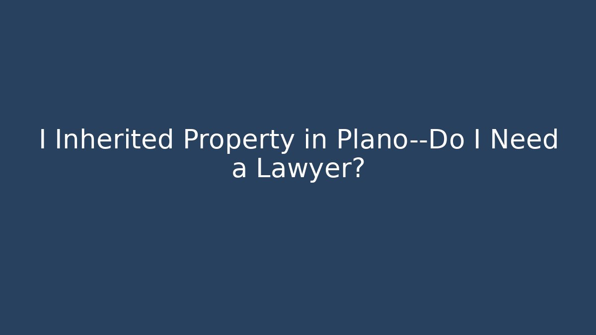 I Inherited Property in Plano—Do I Need a Lawyer?