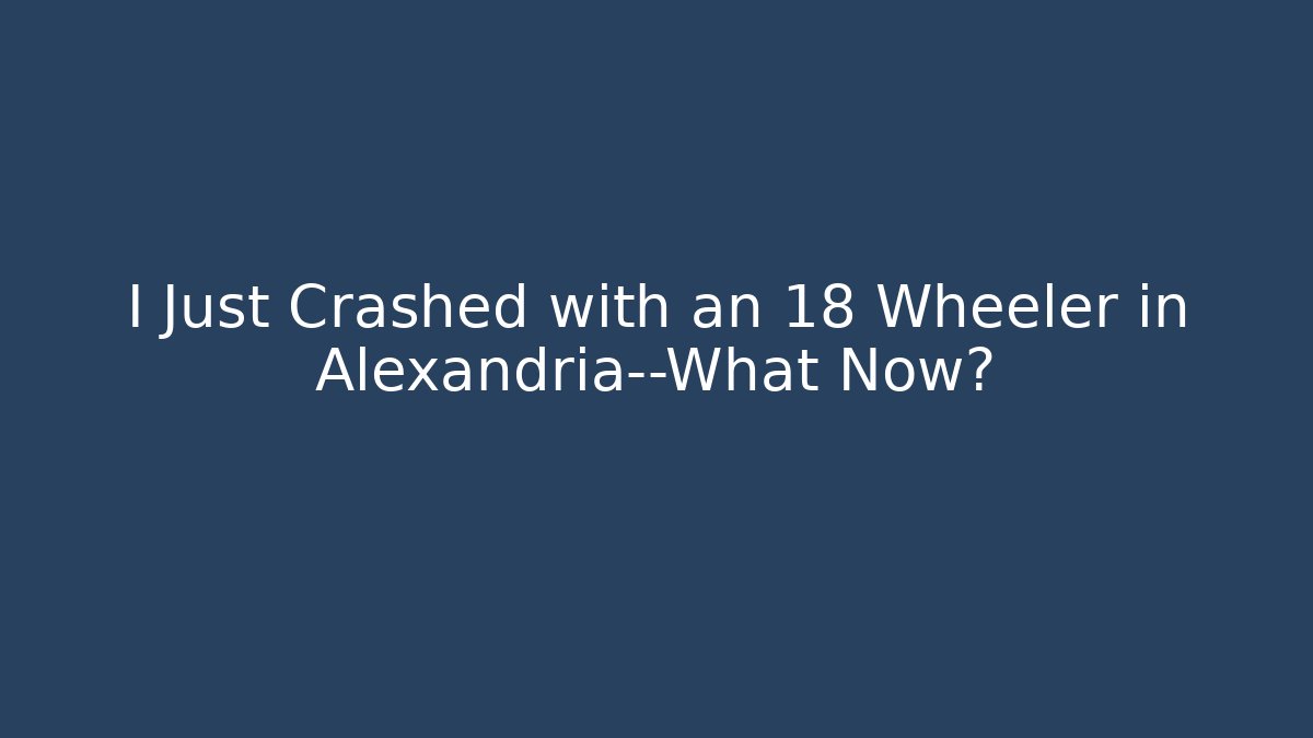 I Just Crashed with an 18 Wheeler in Alexandria—What Now?