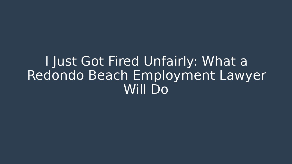 I Just Got Fired Unfairly: What a Redondo Beach Employment Lawyer Will Do