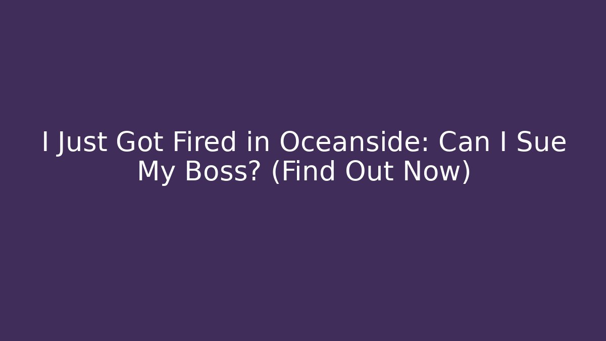 I Just Got Fired in Oceanside: Can I Sue My Boss? (Find Out Now)