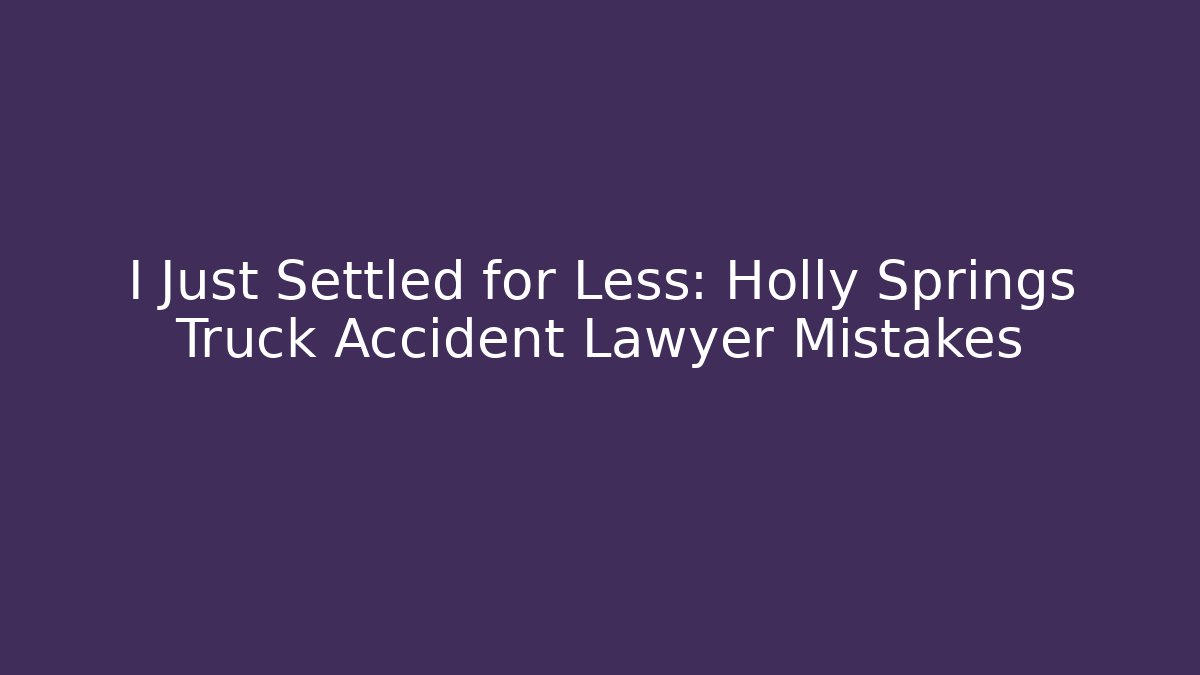 I Just Settled for Less: Holly Springs Truck Accident Lawyer Mistakes