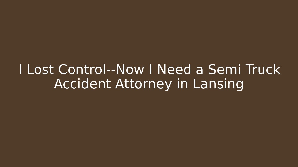 I Lost Control—Now I Need a Semi Truck Accident Attorney in Lansing