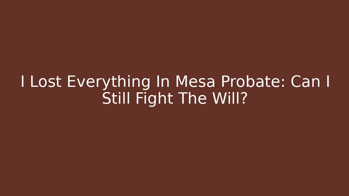 I Lost Everything In Mesa Probate: Can I Still Fight The Will?