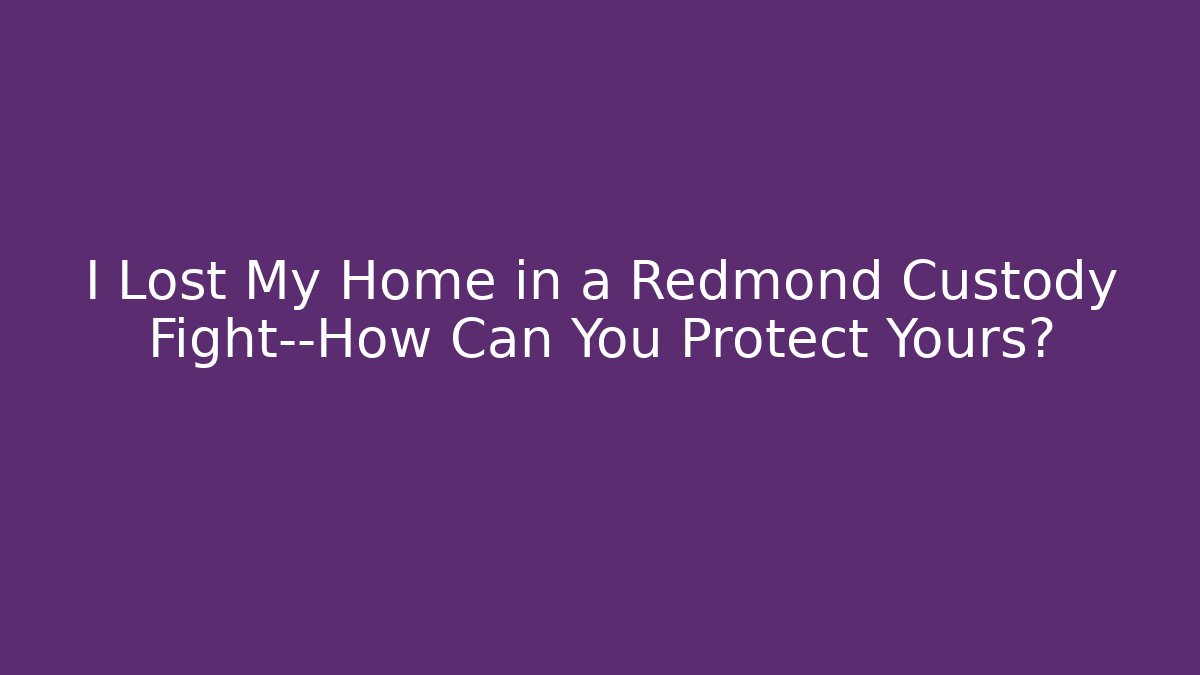 I Lost My Home in a Redmond Custody Fight—How Can You Protect Yours?