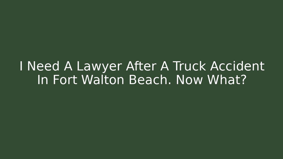 I Need A Lawyer After A Truck Accident In Fort Walton Beach. Now What?