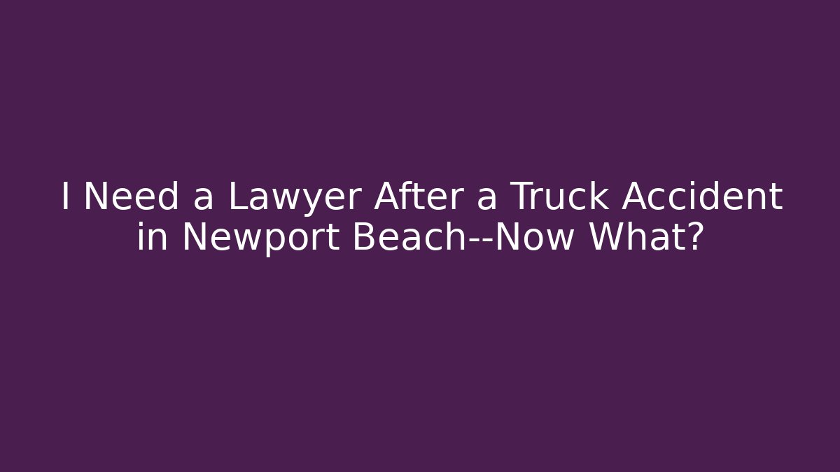 I Need a Lawyer After a Truck Accident in Newport Beach—Now What?