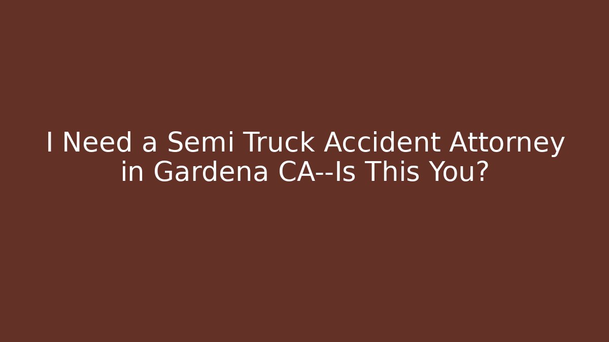 I Need a Semi Truck Accident Attorney in Gardena CA—Is This You?