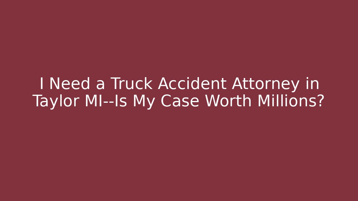 I Need a Truck Accident Attorney in Taylor MI—Is My Case Worth Millions?