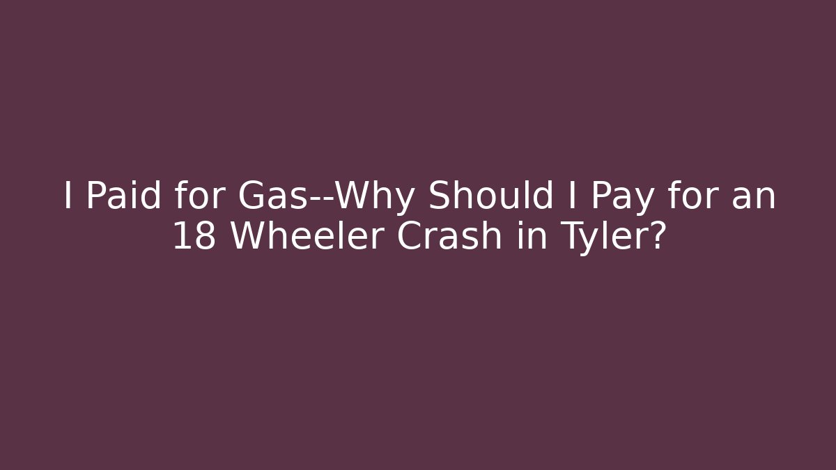 I Paid for Gas—Why Should I Pay for an 18 Wheeler Crash in Tyler?