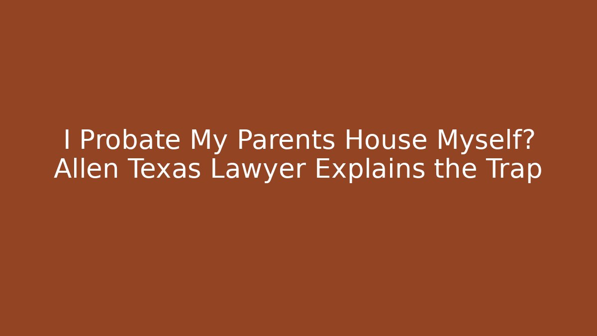 I Probate My Parents House Myself? Allen Texas Lawyer Explains the Trap