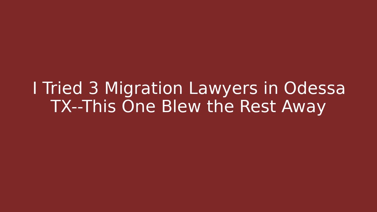 I Tried 3 Migration Lawyers in Odessa TX—This One Blew the Rest Away