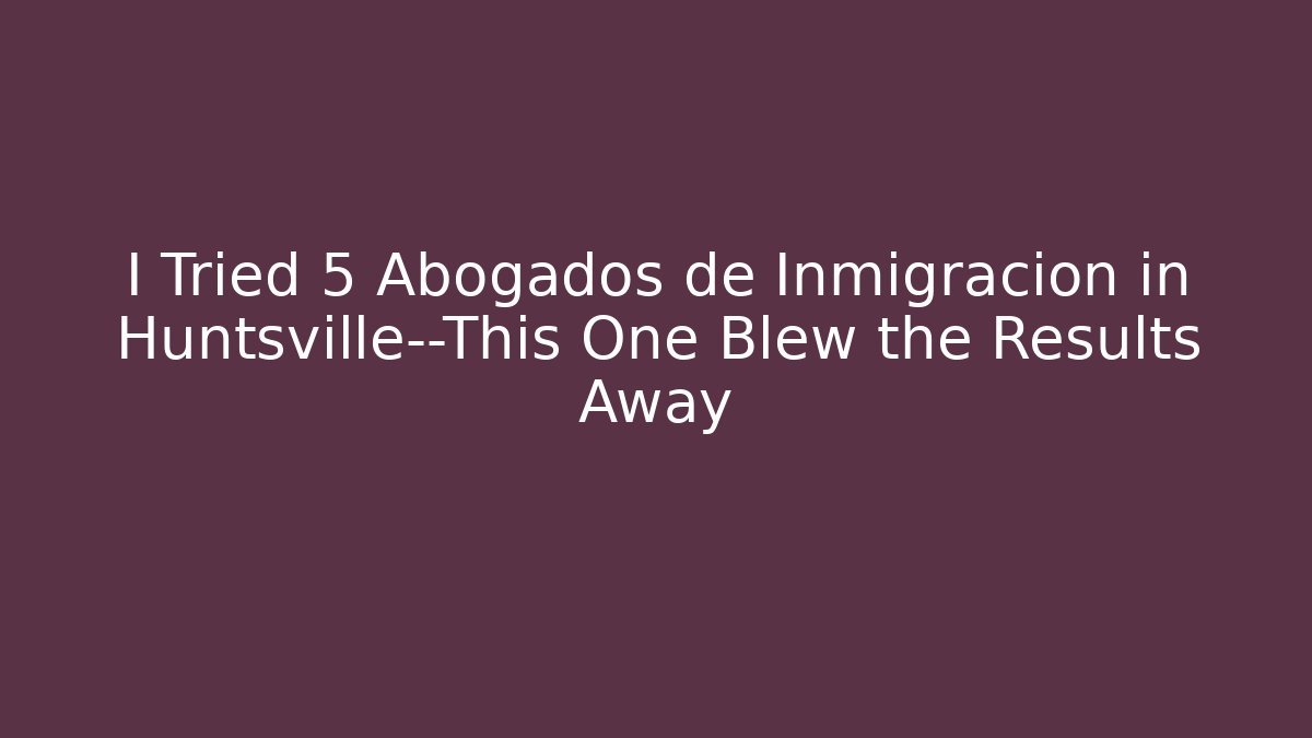 I Tried 5 Abogados de Inmigración in Huntsville—This One Blew the Results Away