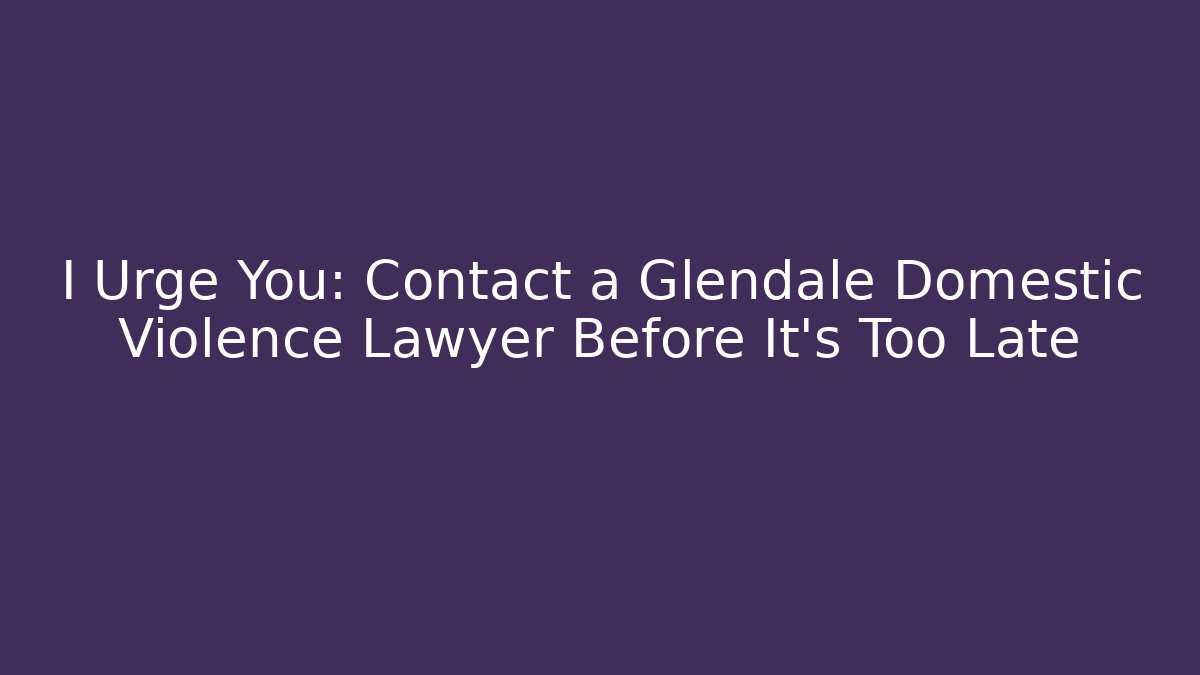 I Urge You: Contact a Glendale Domestic Violence Lawyer Before It's Too Late