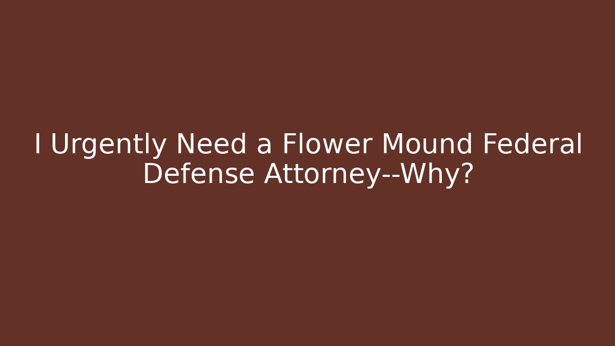 I Urgently Need a Flower Mound Federal Defense Attorney—Why?