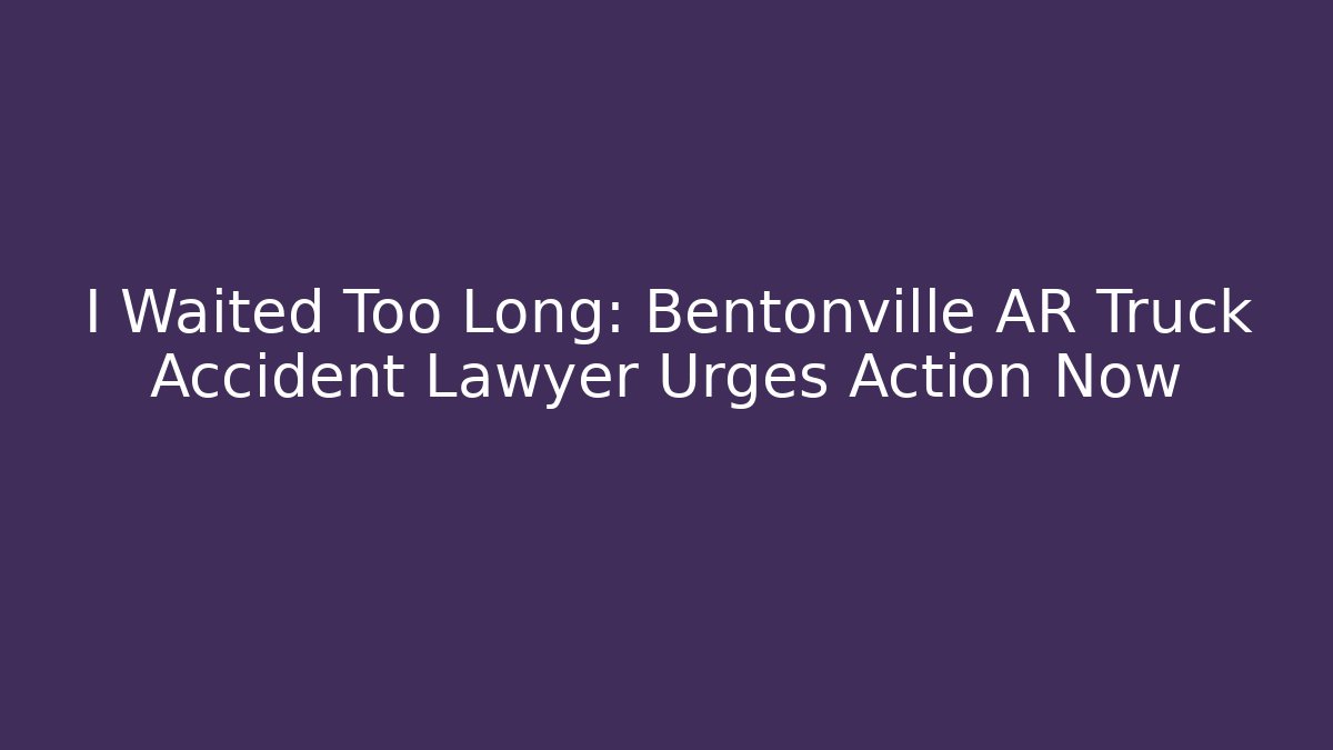 I Waited Too Long: Bentonville AR Truck Accident Lawyer Urges Action Now