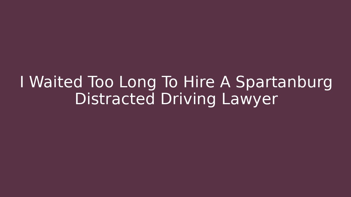 I Waited Too Long To Hire A Spartanburg Distracted Driving Lawyer