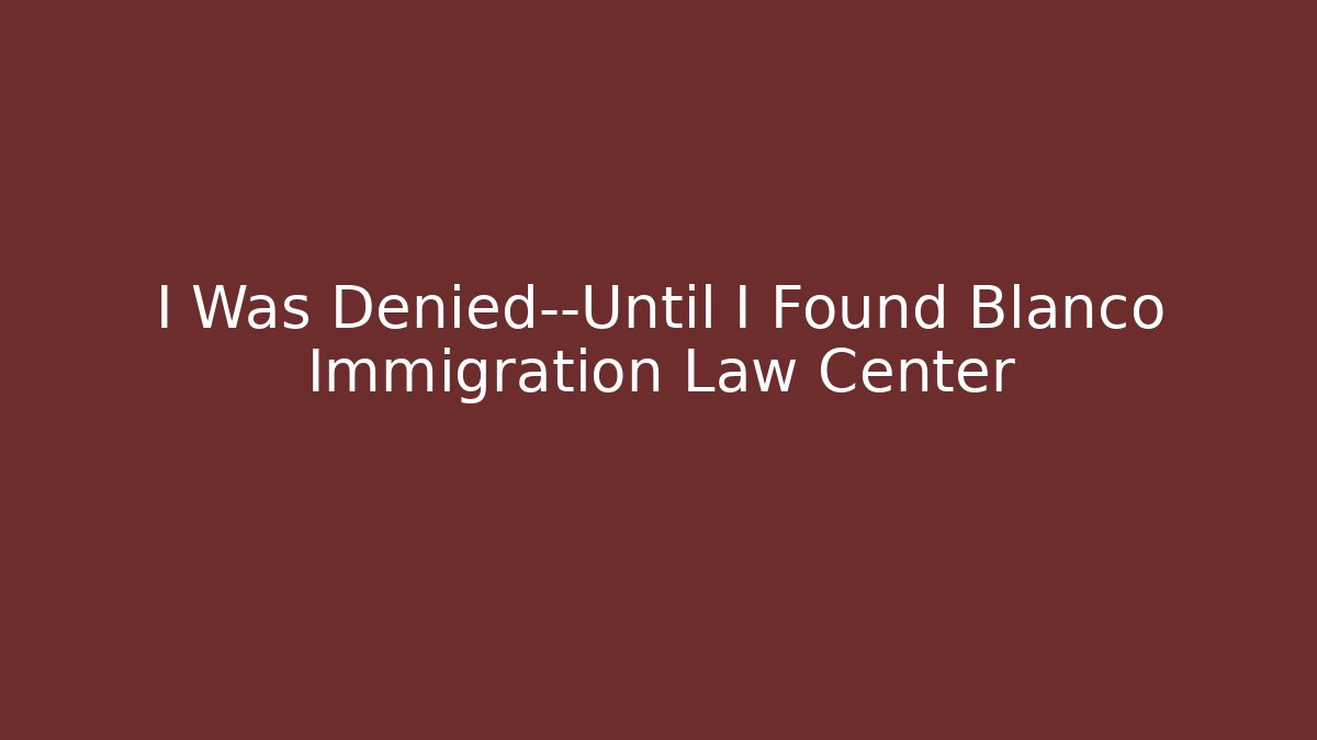 I Was Denied—Until I Found Blanco Immigration Law Center