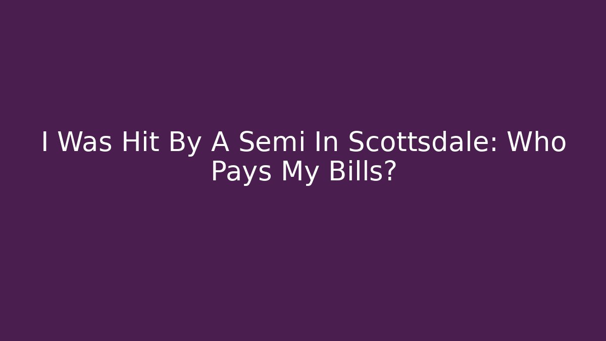 I Was Hit By A Semi In Scottsdale: Who Pays My Bills?